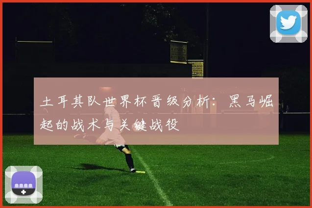 土耳其队世界杯晋级分析:黑马崛起的战术与关键战役