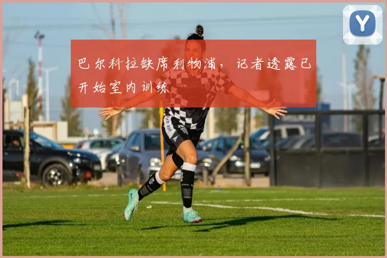 巴尔科拉缺席利物浦,记者透露已开始室内训练
