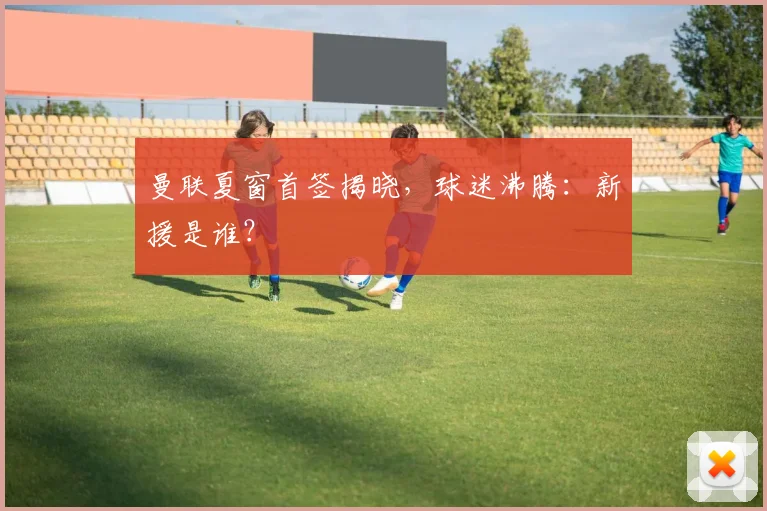 曼联夏窗首签揭晓,球迷沸腾:新援是谁?