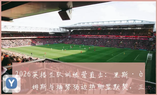 2026英格兰队训练营直击:里斯·詹姆斯与梅努场边热聊显默契,三狮军团内部氛围引关注