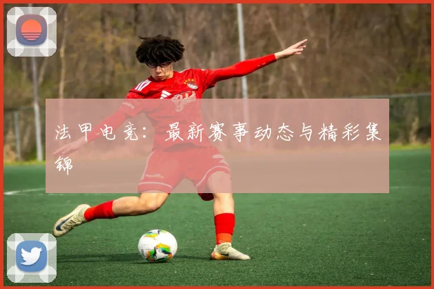 法甲电竞：最新赛事动态与精彩集锦