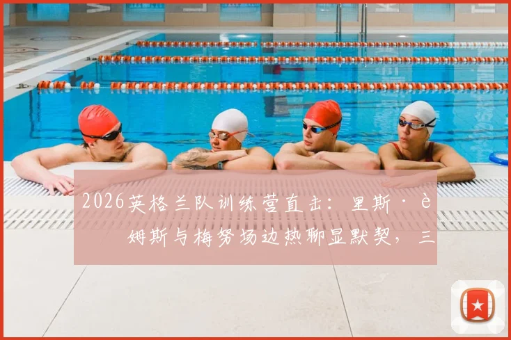 2026英格兰队训练营直击：里斯·詹姆斯与梅努场边热聊显默契，三狮军团内部氛围引关注
