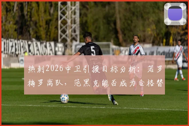 热刺2026中卫引援目标分析：若罗梅罗离队，范黑克能否成为合格替代者？附球员技术特点解读