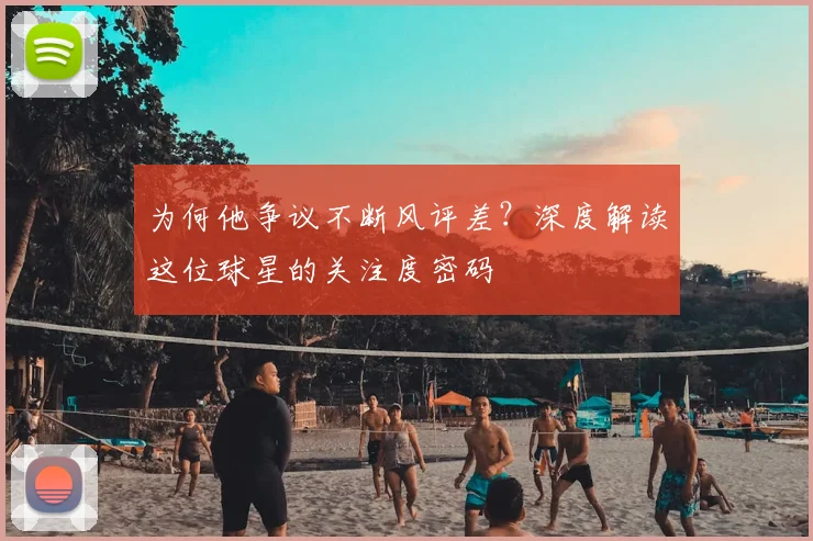 为何他争议不断风评差？深度解读这位球星的关注度密码