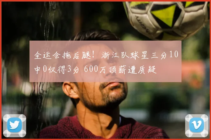 全运会拖后腿！浙江队球星三分10中0仅得3分 600万顶薪遭质疑