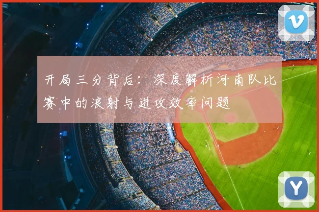 开局三分背后：深度解析河南队比赛中的浪射与进攻效率问题