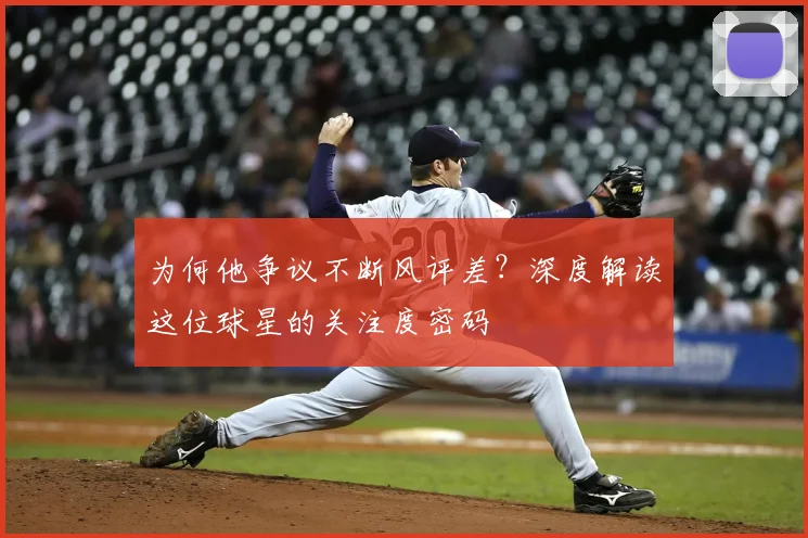 为何他争议不断风评差？深度解读这位球星的关注度密码