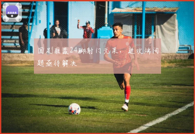 国足狂轰24脚射门无果，进攻端问题亟待解决