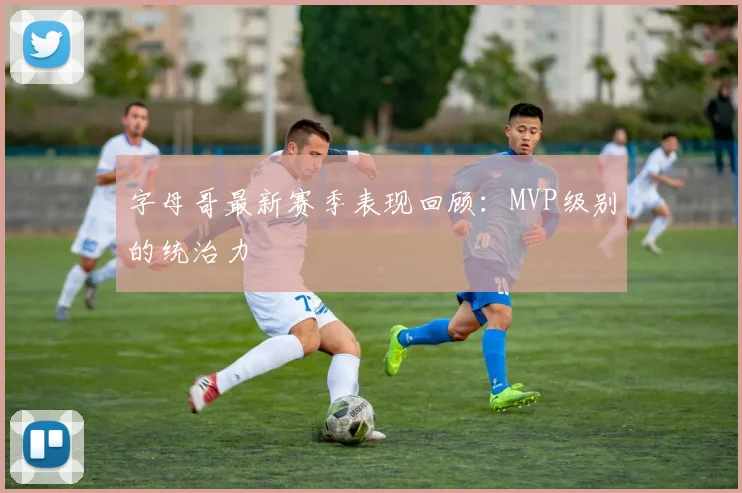 字母哥最新赛季表现回顾：MVP级别的统治力
