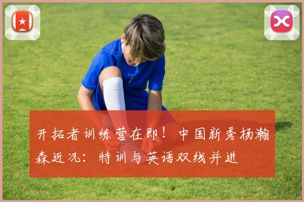 开拓者训练营在即！中国新秀杨瀚森近况：特训与英语双线并进