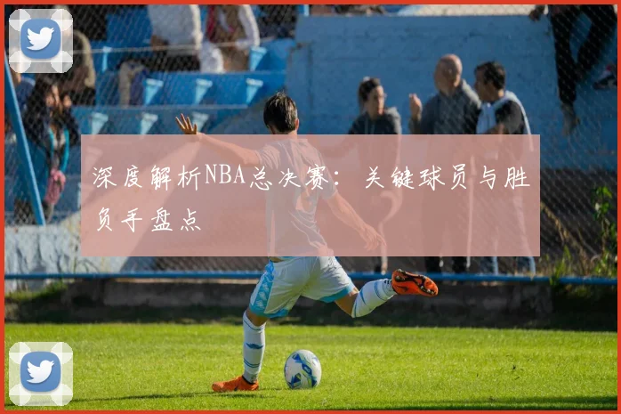 深度解析NBA总决赛：关键球员与胜负手盘点
