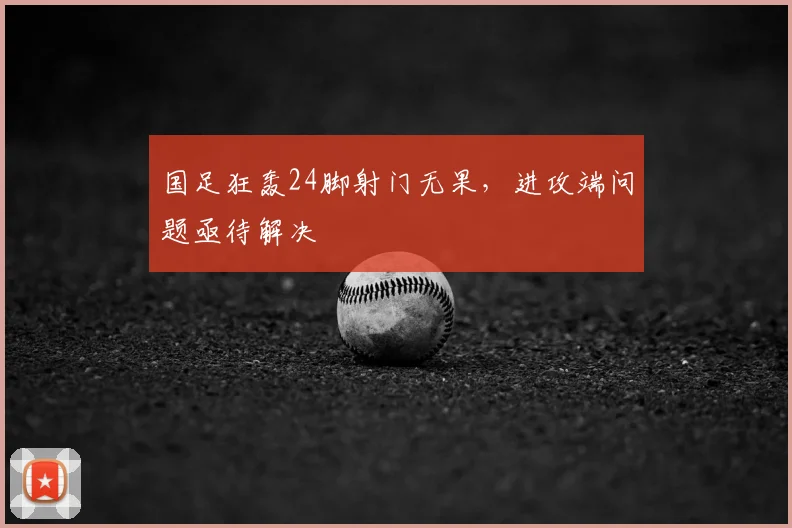 国足狂轰24脚射门无果,进攻端问题亟待解决