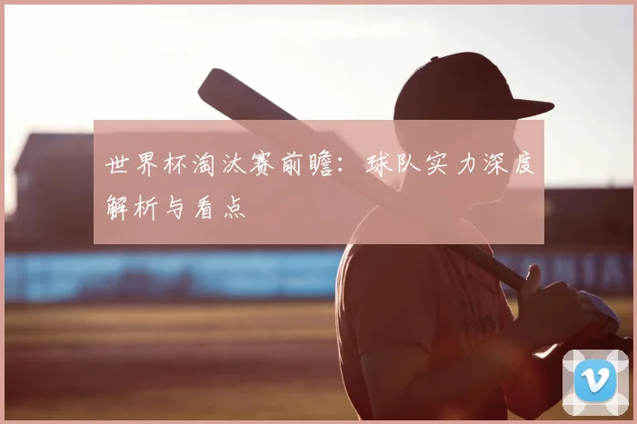 世界杯淘汰赛前瞻：球队实力深度解析与看点